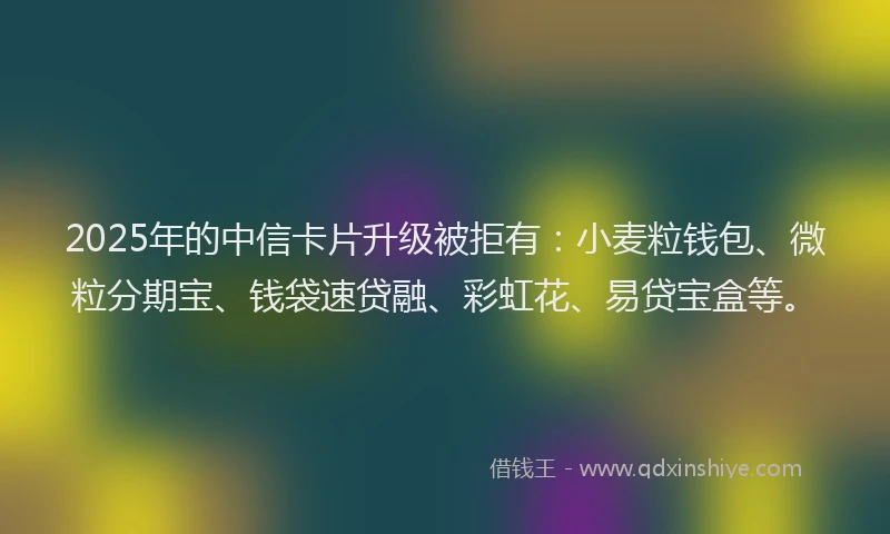 2025年的中信卡片升级被拒有：小麦粒钱包、微粒分期宝、钱袋速贷融、彩虹花、易贷宝盒等。