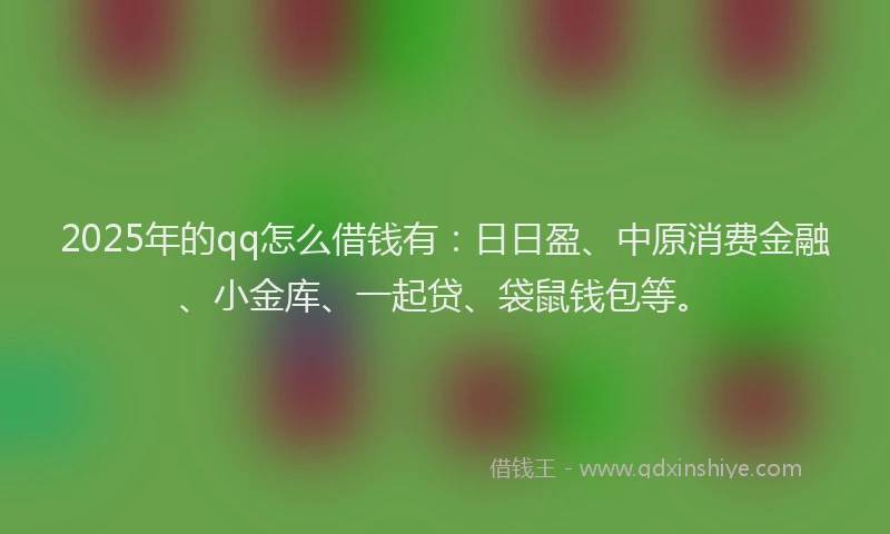 2025年的qq怎么借钱有：日日盈、中原消费金融、小金库、一起贷、袋鼠钱包等。