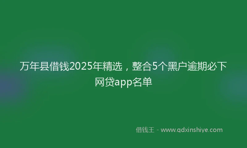 万年县借钱2025年精选，整合5个黑户逾期必下网贷app名单