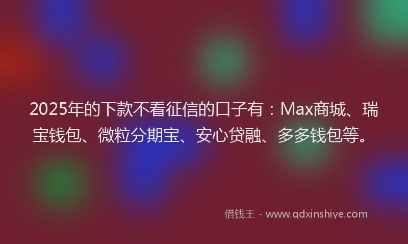 2025年的下款不看征信的口子有：Max商城、瑞宝钱包、微粒分期宝、安心贷融、多多钱包等。