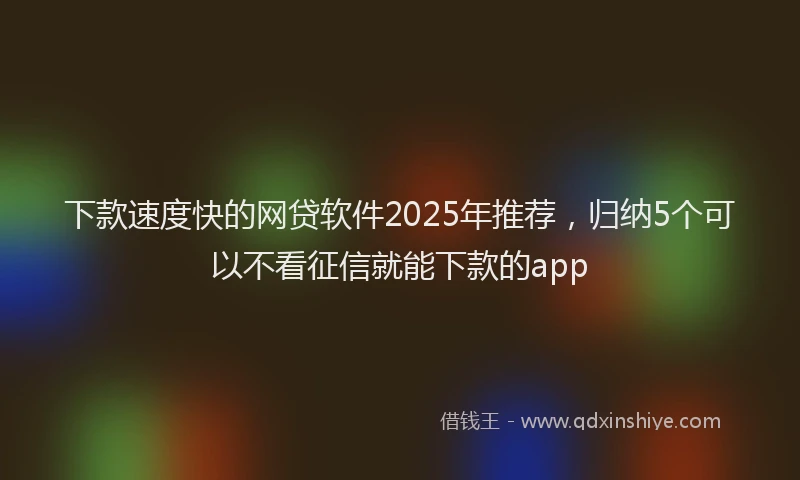 下款速度快的网贷软件2025年推荐，归纳5个可以不看征信就能下款的app