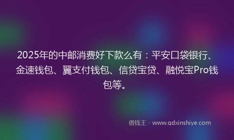 2025年的中邮消费好下款么有：平安口袋银行、金速钱包、翼支付钱包、信贷宝贷、融悦宝Pro钱包等。