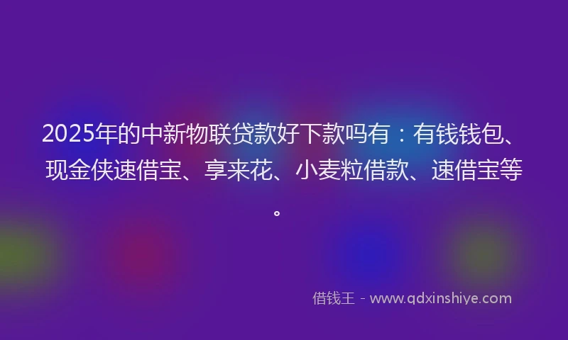 2025年的中新物联贷款好下款吗有：有钱钱包、现金侠速借宝、享来花、小麦粒借款、速借宝等。