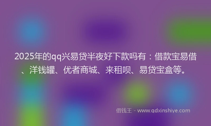 2025年的qq兴易贷半夜好下款吗有：借款宝易借、洋钱罐、优者商城、来租呗、易贷宝盒等。