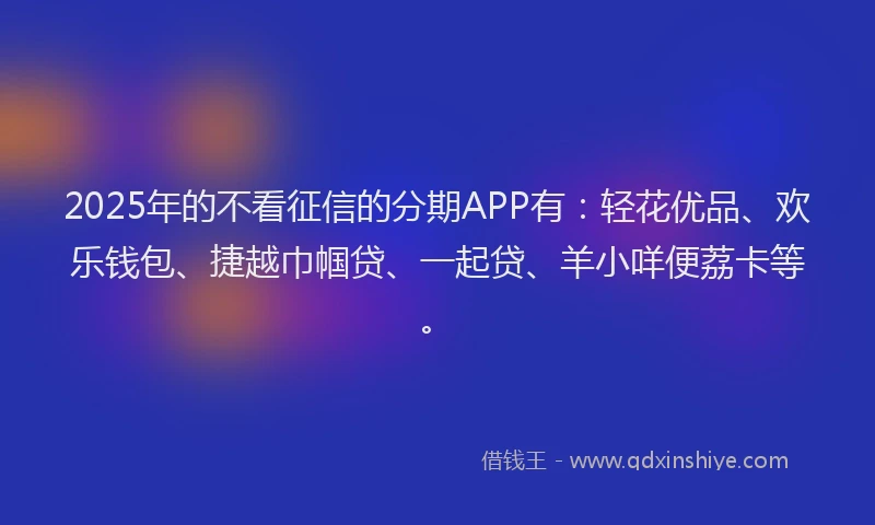 2025年的不看征信的分期APP有：轻花优品、欢乐钱包、捷越巾帼贷、一起贷、羊小咩便荔卡等。