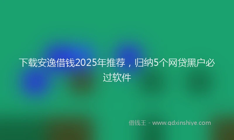 下载安逸借钱2025年推荐，归纳5个网贷黑户必过软件