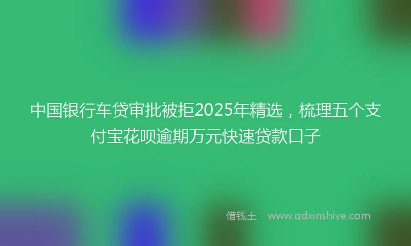 中国银行车贷审批被拒2025年精选，梳理五个支付宝花呗逾期万元快速贷款口子