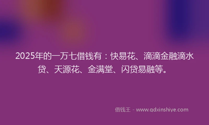 2025年的一万七借钱有：快易花、滴滴金融滴水贷、天源花、金满堂、闪贷易融等。