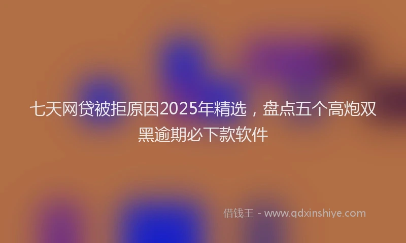 七天网贷被拒原因2025年精选，盘点五个高炮双黑逾期必下款软件