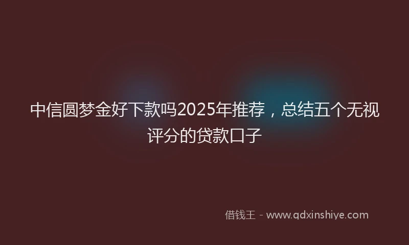 中信圆梦金好下款吗2025年推荐，总结五个无视评分的贷款口子