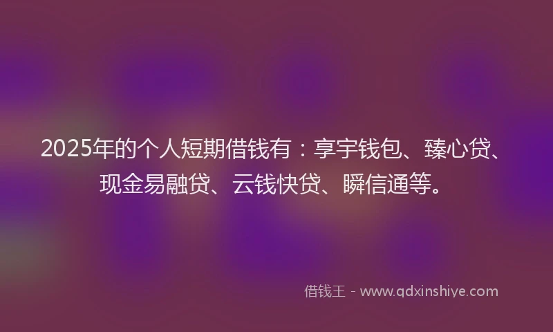 2025年的个人短期借钱有：享宇钱包、臻心贷、现金易融贷、云钱快贷、瞬信通等。