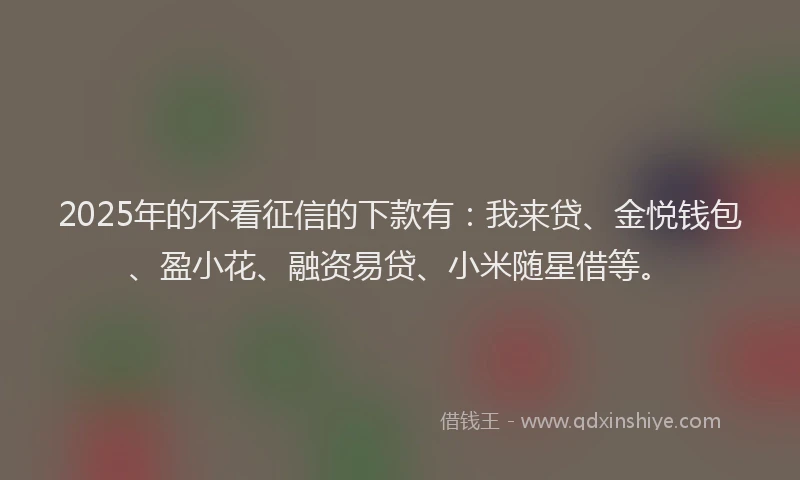 2025年的不看征信的下款有：我来贷、金悦钱包、盈小花、融资易贷、小米随星借等。