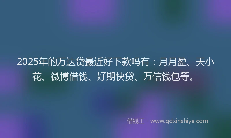 2025年的万达贷最近好下款吗有：月月盈、天小花、微博借钱、好期快贷、万信钱包等。