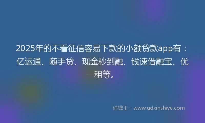 2025年的不看征信容易下款的小额贷款app有：亿运通、随手贷、现金秒到融、钱速借融宝、优一租等。