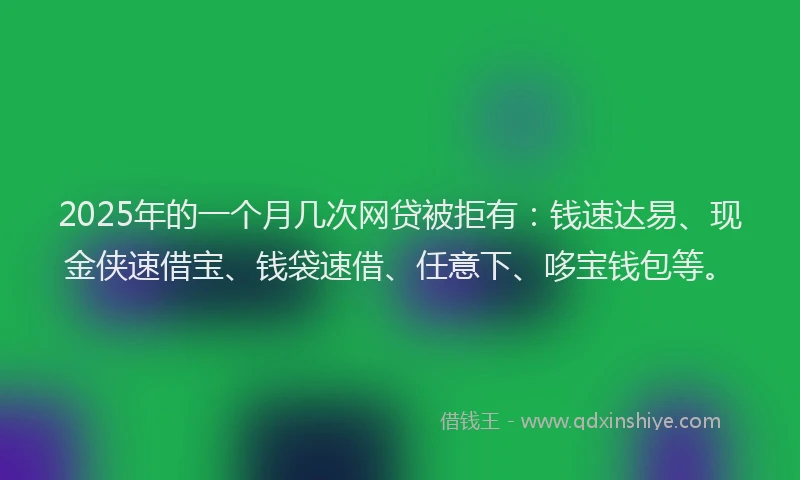 2025年的一个月几次网贷被拒有：钱速达易、现金侠速借宝、钱袋速借、任意下、哆宝钱包等。
