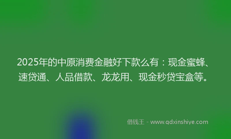2025年的中原消费金融好下款么有：现金蜜蜂、速贷通、人品借款、龙龙用、现金秒贷宝盒等。