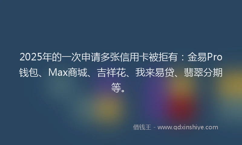 2025年的一次申请多张信用卡被拒有：金易Pro钱包、Max商城、吉祥花、我来易贷、翡翠分期等。