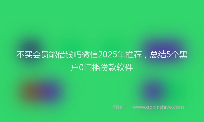 不买会员能借钱吗微信2025年推荐，总结5个黑户0门槛贷款软件