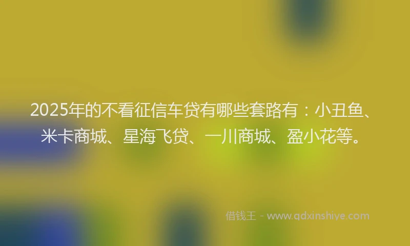 2025年的不看征信车贷有哪些套路有：小丑鱼、米卡商城、星海飞贷、一川商城、盈小花等。