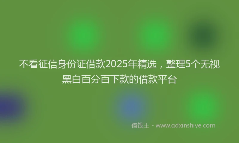 不看征信身份证借款2025年精选，整理5个无视黑白百分百下款的借款平台