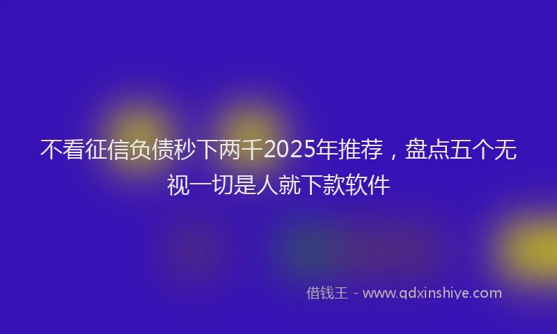 不看征信负债秒下两千2025年推荐，盘点五个无视一切是人就下款软件