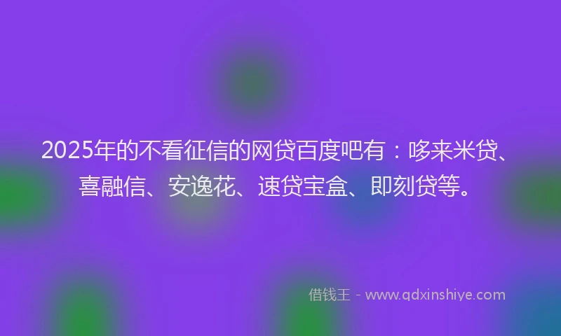 2025年的不看征信的网贷百度吧有：哆来米贷、喜融信、安逸花、速贷宝盒、即刻贷等。
