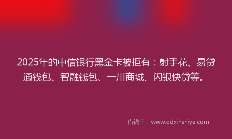2025年的中信银行黑金卡被拒有：射手花、易贷通钱包、智融钱包、一川商城、闪银快贷等。