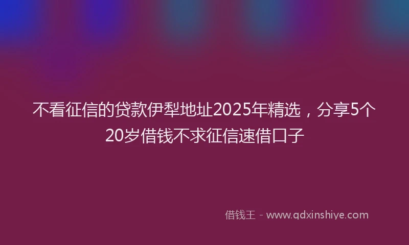 不看征信的贷款伊犁地址2025年精选，分享5个20岁借钱不求征信速借口子