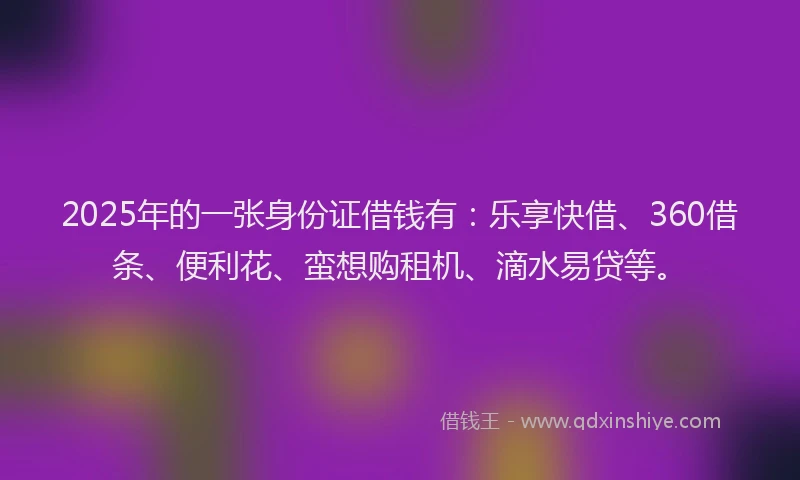 2025年的一张身份证借钱有：乐享快借、360借条、便利花、蛮想购租机、滴水易贷等。