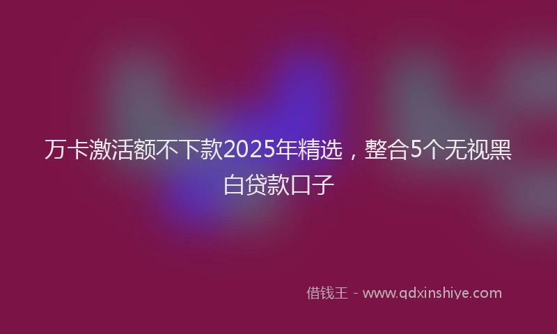 万卡激活额不下款2025年精选，整合5个无视黑白贷款口子