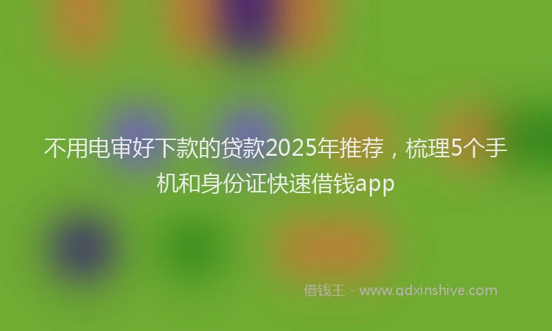 不用电审好下款的贷款2025年推荐，梳理5个手机和身份证快速借钱app