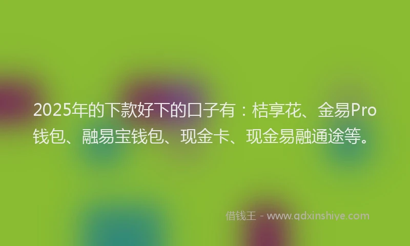 2025年的下款好下的口子有：桔享花、金易Pro钱包、融易宝钱包、现金卡、现金易融通途等。