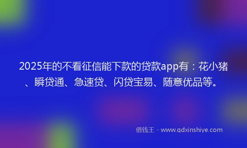 2025年的不看征信能下款的贷款app有：花小猪、瞬贷通、急速贷、闪贷宝易、随意优品等。