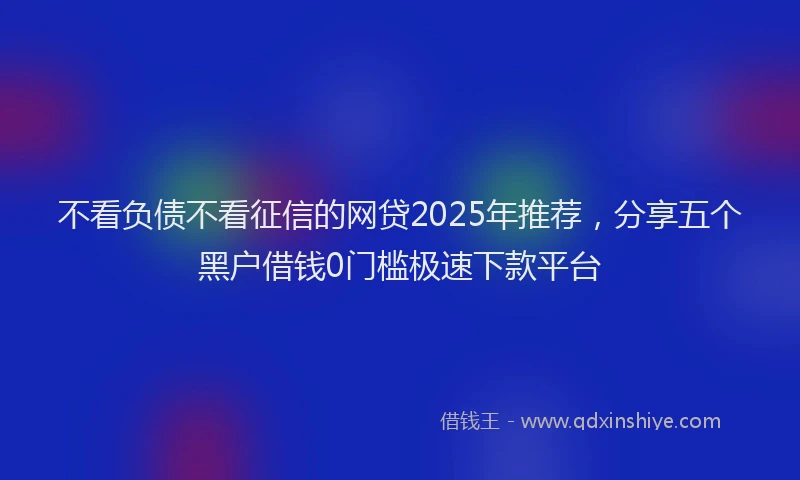 不看负债不看征信的网贷2025年推荐，分享五个黑户借钱0门槛极速下款平台