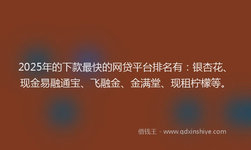 2025年的下款最快的网贷平台排名有：银杏花、现金易融通宝、飞融金、金满堂、现租柠檬等。