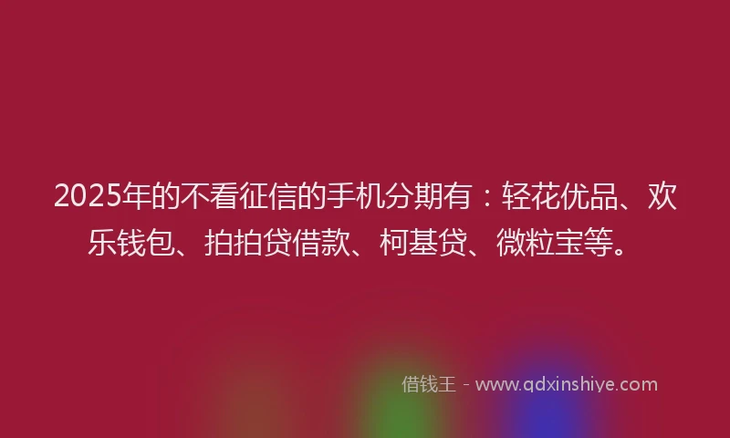 2025年的不看征信的手机分期有：轻花优品、欢乐钱包、拍拍贷借款、柯基贷、微粒宝等。