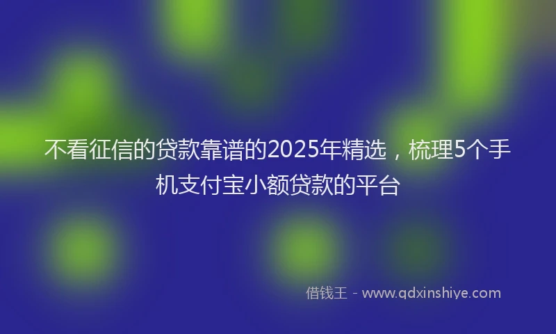 不看征信的贷款靠谱的2025年精选，梳理5个手机支付宝小额贷款的平台
