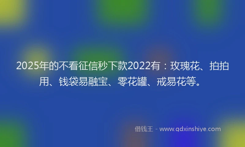 2025年的不看征信秒下款2022有：玫瑰花、拍拍用、钱袋易融宝、零花罐、戒易花等。