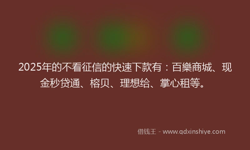 2025年的不看征信的快速下款有：百樂商城、现金秒贷通、榕贝、理想给、掌心租等。