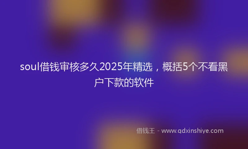 soul借钱审核多久2025年精选，概括5个不看黑户下款的软件