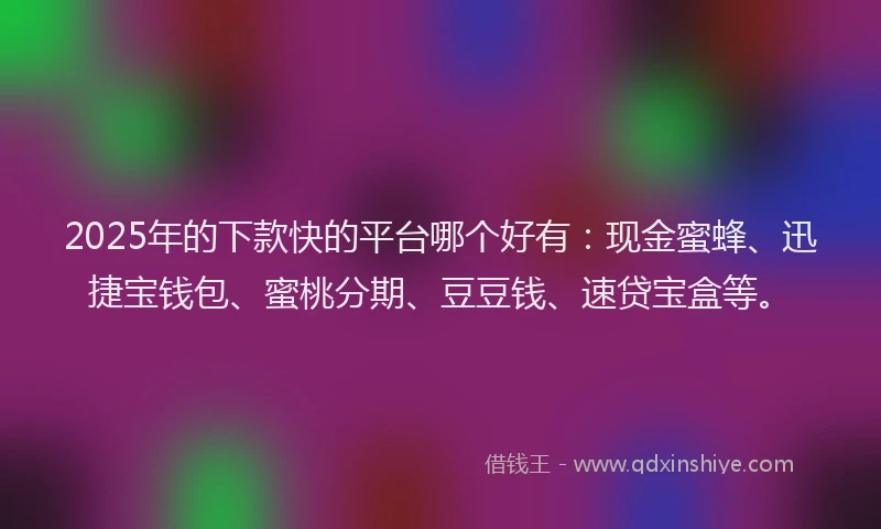 2025年的下款快的平台哪个好有：现金蜜蜂、迅捷宝钱包、蜜桃分期、豆豆钱、速贷宝盒等。