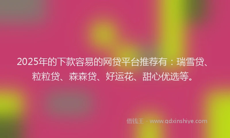 2025年的下款容易的网贷平台推荐有：瑞雪贷、粒粒贷、森森贷、好运花、甜心优选等。