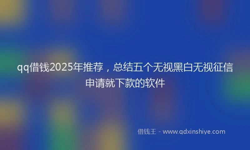 qq借钱2025年推荐，总结五个无视黑白无视征信申请就下款的软件