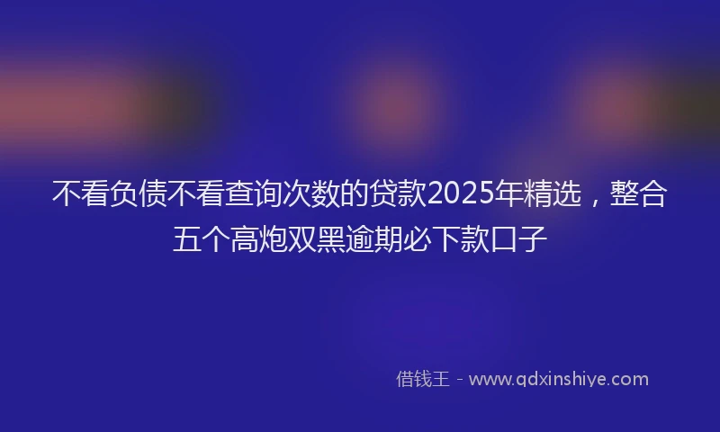 不看负债不看查询次数的贷款2025年精选，整合五个高炮双黑逾期必下款口子