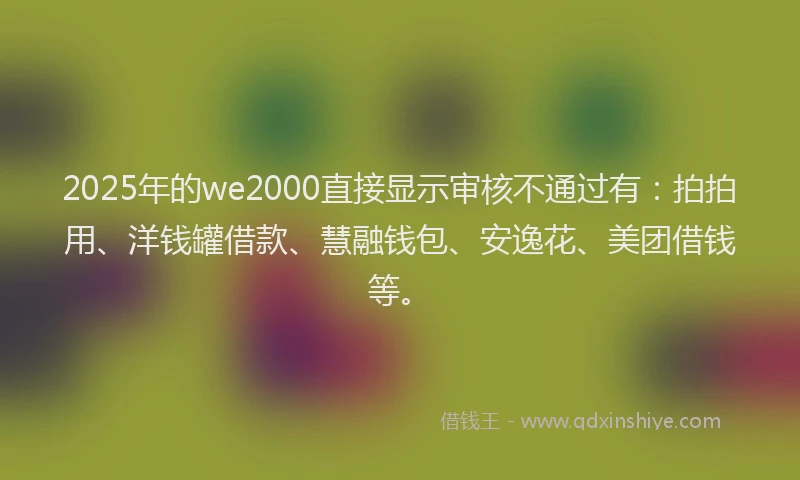 2025年的we2000直接显示审核不通过有：拍拍用、洋钱罐借款、慧融钱包、安逸花、美团借钱等。