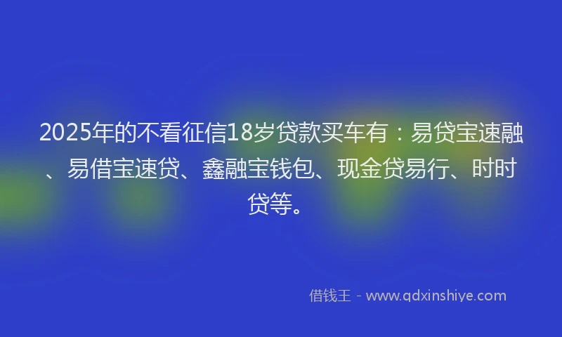 2025年的不看征信18岁贷款买车有：易贷宝速融、易借宝速贷、鑫融宝钱包、现金贷易行、时时贷等。