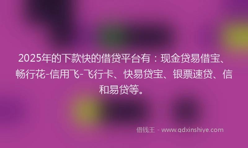 2025年的下款快的借贷平台有：现金贷易借宝、畅行花-信用飞-飞行卡、快易贷宝、银票速贷、信和易贷等。