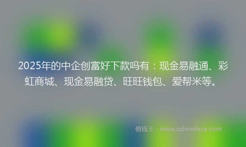 2025年的中企创富好下款吗有：现金易融通、彩虹商城、现金易融贷、旺旺钱包、爱帮米等。
