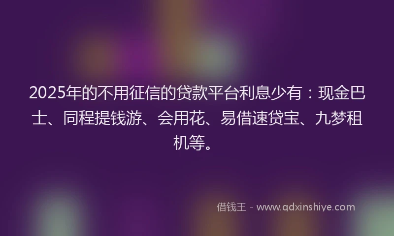 2025年的不用征信的贷款平台利息少有：现金巴士、同程提钱游、会用花、易借速贷宝、九梦租机等。