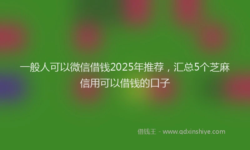 一般人可以微信借钱2025年推荐，汇总5个芝麻信用可以借钱的口子
